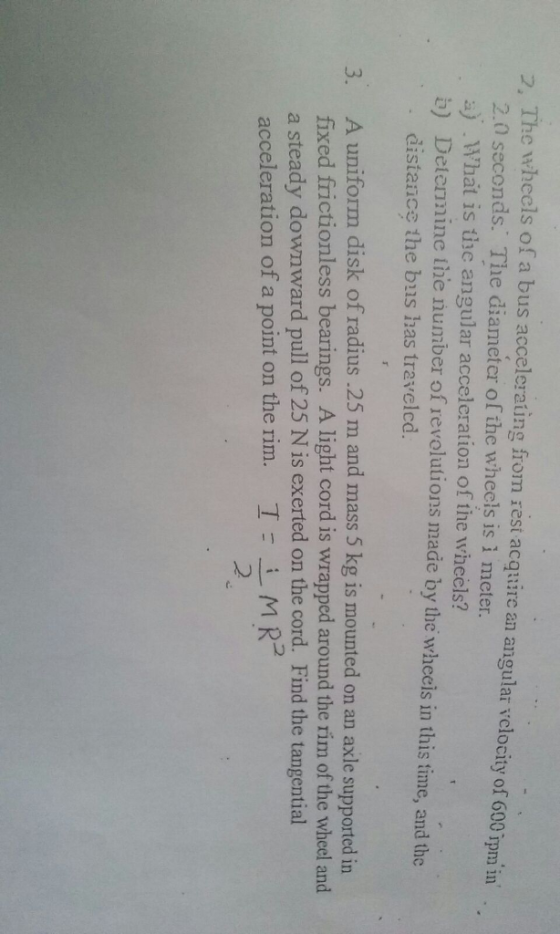 The wheels of a bus accelerating from rest acquire an angular vclocity of 600 in 2.0 seconds. The diameter of the wheels is i meter. rpm a) What is the angular accelcration of the wheels? b) Determine tine number of revolutions made the wheeis in this ime, and the by distance the bus has travelcd. 3. A uniform disk of radius .25 m and mass 5 kg is mounted on an axle supported in fixed frictionless bearings. A light cord is wrapped around the rim of the wheel and a steady downward pull of 25 N is exerted on the cord. Find the tangential acceleration of a point on the rim I i M R