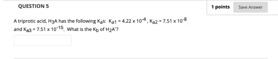 QUESTION 5 1 points Save Answer A triprotic acid, H3A has the following Kas: Ka1 = 4.22 x 10-4, Ka2 = 7.51 x 10-8 and Ka3 = 7