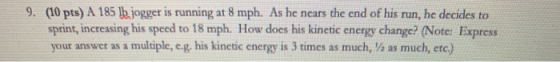 (10 pts) A 185 h. jogger is running at 8 mph. As he nears the end of his run, he decides to sprint, increasing his speed to 1