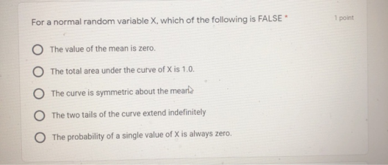 1 point For a normal random variable X, which of the following is FALSE* O The value of the mean is zero. O The total area un