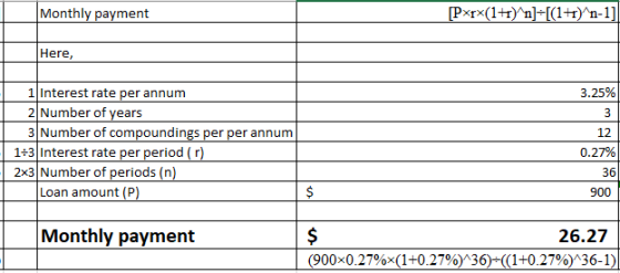 Monthly payment Here, 1 Interest rate per annum 2 Number of years 3 Number of compoundings per per annum 3.25% 12 1+3 Interest rate per period (r) 2x3 Number of periods (n) 0.27% 36 lexai anouri) Monthly payment 26.27 (900x0.27%x(1+0.27%)136)-((1+0.27%)136-1)