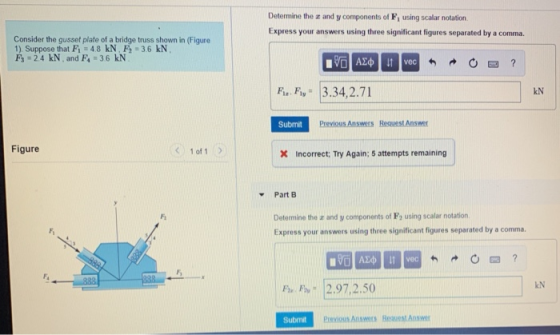 Determine the a and y components of F1 using scalar notation Express your answers using three significant figures separated by a comma. Consider the gusset plate of a bridge truss shown in (Figure 1) Suppose that F1 48 kN, F-3.6 kN F 2.4 kN and F4 36 kN vec F. Fy 3.34,2.71 kN Submit Previous Answers Reauest Answer Figure 1 of 1 X Incorrect: Try Again; 5 attempts remaining Part B Determine the r and y components of Fe using scalar notation Express your answers using three significant figures separated by a comma. Fi Fi kN P2.97,2.50 Submit Previous Answers Bequest Answ