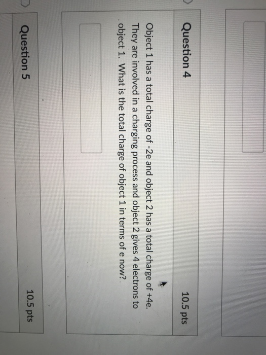 Question 4 10.5 pts Object 1 has a total charge of -2e and object 2 has a total charge of +4e. They are involved in a charging process and object 2 gives 4 electrons to object 1. What is the total charge of object 1 in terms of e now? 10.5 pts D Question 5