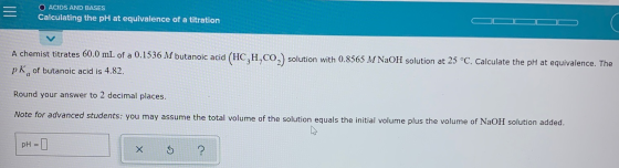 = O ACIDS AND BASES Calculating the pH at equivalence of a titration A chemist titrates 60.0 mL of a 0.1536 M butanoic acid (