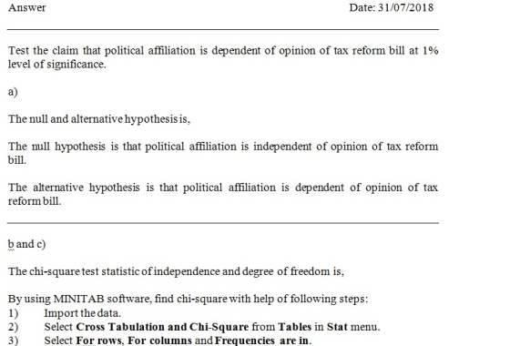Answer Date: 31/07/2018 Test the claim that political affiliation is dependent of opinion of tax reform bill at 1% level of significance. a) The null and alternative hypothesis is, bill The alternative hypothesis is that political affiliation is dependent of opinion of tax reform bill b and c) The chi-square test statistic of independence and degree of freedom is, By using MINITAB software, find chi-square with help of following steps: 1) Import the data. 2) Select Cross Tabulation and Chi-Square from Tables in Stat menu 3) Select For rows. For columns and Frequencies are in