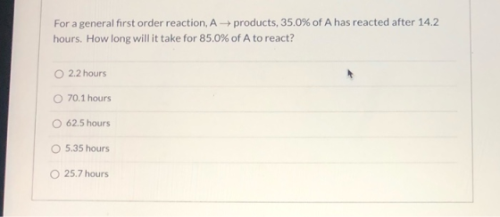 For a general first order reaction, A+ products, 35.0% of A has reacted after 14.2 hours. How long will it take for 85.0% of