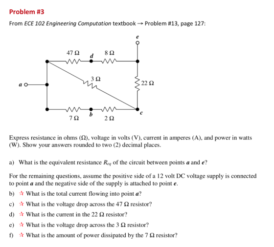 Problem #3 From ECE 102 Engineering Computation textbook→ Problem #13, page 127: 47 Ω 8Ω 3Ω 22 Ω 7Ω 2Ω Express resistance in ohms (2), voltage in volts (V), current in amperes (A), and power in watts W). Show your answers rounded to two (2) decimal places a) What is the equivalent resistance Rey of the circuit between points a and e? For the remaining questions, assume the positive side of a 12 volt DC voltage supply is connected to point a and the negative side of the supply is attached to point e. b) ★ What is the total current flowing into point a? c) ☆ what is the voltage drop across the 47 Ω resistor? d) ☆ What is the current in the 22 Ω resistor? e) What is the voltage drop across the 3 Ω resistor? f) What is the amount of power dissipated by the 7 Ω resistor?
