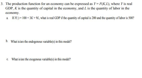 3. The production function for an economy can be expressed as Y FKL), where Y is real GDP, K is the quantity of capital in the economy, and L is the quantity of labor in the economy If F( ) = 100 + 3K+9L, what is real GDP if the quantity of capital is 200 and the quantity of labor is 500? b. What is/are the endogenous variable(s) in this model? c. What is/are the exogenous variable(s) in this model?