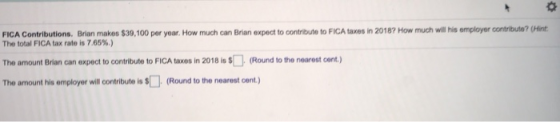 FICA Contributions. Brian makes $30,100 per year. How much can Brian expect to contribute to FICA taxes in 2018? How much wil