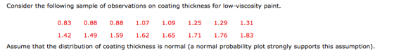 Consider the following sample of observations on coating thickness for low-viscosity paint. 0.83 0.8 0.8 1.07 1.09 125 1.29 1.31 1.42 1.49 1.59 1.62 1.65 1.71 1.76 1.83 Assume that the distribution of coating thickness is normal (a normal probability plot strongly supports this assumption)