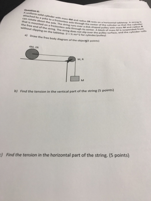 A uniform solid cylinder with mass 4M and radius can rotate about the axle. The that is mounted on a frictionless the free end of the 2R rests on a horizontal tabletop. A string s e center of the cylinder so that the cylinder axle through th e string runs over a disk-shaped pulley with mass ess axle through its center. A block of mass M is s rolls without slipping on the tabletop. (-% mr-2 for cylinder/pulley) a) Draw the free body diagram of the objecıgts points) not slip over the pulley surface, and the cylinder ros 4M, 2R M, R b) Find the tension in the vertical part of the string (5 points) Find the tension in the horizontal part of the string. (5 points)