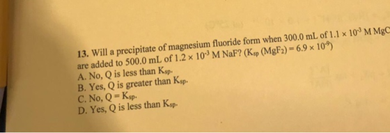 13. Will a precipitate of magnesium fluoride form when 300.0 mL of 1.1 x 103 M MgC are added to 500.0 mL of 1.2 × 103 M NaF?