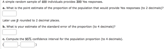 A simple random sample of 400 individuals provides 300 Yes responses a. What is the point estimate of the proportion of the population that would provide Yes responses (to 2 decimals)? Later use p rounded to 2 decimal places. b. What is your estimate of the standard error of the proportion (to 4 decimals)? C. Compute the 95% confidence interval for the population proportion (to 4 decimals).