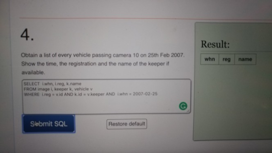 4. Result: Obtain a list of every vehicle passing camera 10 on 25th Feb 2007. whn reg name Show the time, the registration and the name of the keeper if available. SELECT iwhn, i.reg, k.name FROM image i, keeper k, vehicle v WHERE i.reg-v.id AND k.id . v keeper AND ǐwhn·2007-02-25 Sebmit SQL Restore default