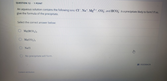 QUESTION 12 . 1 POINT An aqueous solution contains the following ions: Clº, Na, Mg2+, CO3, and HCO3. Is a precipitate likely