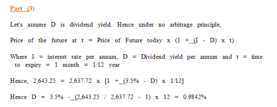 Part 3 Lets assume D is dividend yield. Hence under no arbitrage principle, Price of the future at t Price of Future today x (1 +w(1 -D) x t) Where I - interest rate per annum, D - Dividend yield per annum and t - time to expiry month - - 1 month 1/12 vear Hence, 2,643.25-2,637.72 x [1 +.05%-D) x 1/12] Hence D 3.5%-w(2,643.25 / 2,637.72-1) x 12 0.9842%