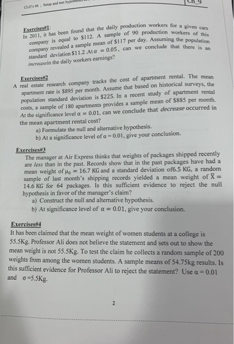 CLOS 6: Setup and sest hy Exercisest In 2011, it has been found that the daily production workers for of this company is equal to $112. A sample of 90 production workers company revealed a sample mean of S117 per day. Assuming the lude that there is an 0.05, can we conclude that tpopulation standard deviation $11.2 At α increasein the daily workers earnings? Exercises#l mean A real estate research company tracks the cost of apartment rental. The apartment rate is $895 per month. Assume that based on historical population standard deviation is $225. In a recent study of apartment rental costs, a sample of 180 apartments provides a sample mean of $885 per month At the significance level α 0.01, can we conclude that decrease occurred in the mean apartment rental cost? surveys, the a) Formulate the null and alternative hypothesis b) At a significance level of a -001, give your conclusion. Exercises The manager at Air Express thinks that weights of packages shipped recently are less than in the past. Records show that in the past packages have had a mean weight of Ho 16.7 KG and a standard deviation of6.5 KG, a random sample of last months shipping records yielded a mean weight of X- 14.6 KG for 64 packages. Is this sufficient evidence to reject the null hypothesis in favor of the managers claim? a) Construct the null and alternative hypothesis. b) At significance level of a 0.01, give your conclusion. Exercises#4 It has been claimed that the mean weight of women students at a college is 55.5Kg. Professor Ali does not believe the statement and sets out to show the mean weight is not 55.5Kg. To test the claim he collects a random sample of 200 weights from among the women students. A sample means of 54.75kg results. Is this sufficient evidence for Professor Ali to reject the statement? Use α-0.01 and σ 5.5Kg.