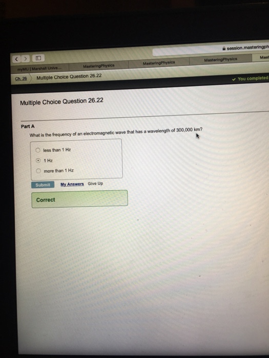 Mast Ch26 Multiple Choice Question 26.22 You completed Multiple Choice Question 26.22 Part A What is the frequency of an electromagnetic wave that has a wavelength of 300,000 km? less than 1 ㎐ O 1 Hz more than 1 Hz My Answers Give Up Correct