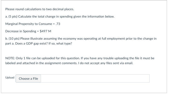 Please round calculations to two decimal places. a. (5 pts) Calculate the total change in spending given the information below Marginal Propensity to Consume .73 Decrease in Spending = $497 M b. (10 pts) Please illustrate assuming the economy was operating at full employment prior to the change in part a. Does a GDP gap exist? If so, what type? NOTE: Only 1 file can be uploaded for this question. If you have any trouble uploading the file it must be labeled and attached in the assignment comments. I do not accept any files sent via email. Upload Choose a File