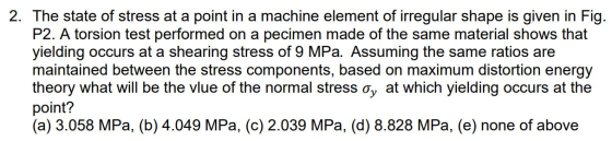 2. The state of stress at a point in a machine element of irregular shape is given in Fig. P2. A torsion test performed on a