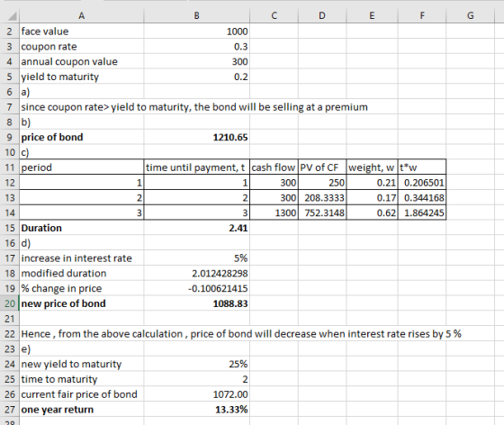 2 face value 3 coupon rate 4 annual coupon value 5 yield to maturity 1000 0.3 7 since coupon rate> yield to maturity, the bond will be selling at a premium 9 price of bond 10 с 11 period 12 13 1210.65 time until payment, t cash flow PV o CF weight, w t*vw 250 300 208.3333 1300 752.3148 0.21 0.206501 0.17 0.344168 0.62 1.864245 300 15 Duration 16 d 17 increase in interest rate 18 modified duration 19 % change in price 20 new price of bond 21 22 Hence, from the above calculation, price of bond will decrease when interest rate rises by 5 % 2.41 5% 2.012428298 -0.100621415 1088.83 24 new yield to maturity 25 time to maturity 26 current fair price of bond 27 one year return 25% 2 1072.00 13.33%