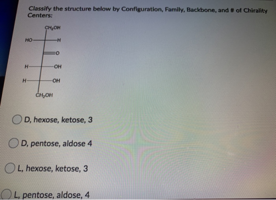 Classify the structure below by Configuration, Family, Backbone, and # of Chirality Centers: CH2OH HO -H O H ОН H OH CH2OH D,