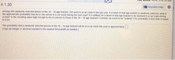 4.1.30 EQuestion Help Among 450 randomly selected divers in the 16-18 age bracket, 393 were in a car crash in the last year If a driver in that age bracket is randomly selected,what is the approximate probability that he or she will be in a car crash during the next year? is t unlkely for a driver in that age bracket to be a year? is the resulting value high enough to be of concen to those in the 16-18 age bracket? Consider an event to be to 0 05 unlikely it ts probability is less than or equa The probability that a randomly selected person in the 16- 18 age bracket will be in a car crash this year ts approxmately Type an integer or decimal rounded to the nearest thousandth as needed)