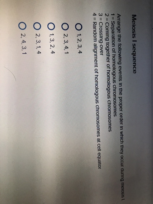 Meiosis I sequence Arrange the following events in the proper order in which they occur during melosis L Separation of homologous chromosomes 2 = Coming together of homologous chromosomes 3 = Crossing-over 4 = Random alignment of homologous chromosomes at cell equator O 1,2,3,4 O 2,3, 4,1 O 1,3, 2, 4 O 2,3, 1, 4 O 2,4, 3, 1 3