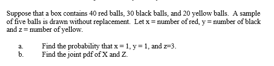 Suppose that a box contains 40 red balls, 30 black balls, and 20 yellow balls. A sample of five balls is drawn without replac