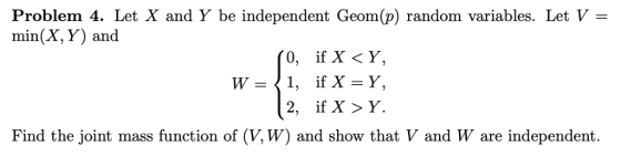 Problem 4. Let X and Y be independent Geom(p) random variables. Let V - min(X, Y) and Find the joint mass function of (V, W) and show that V and W are independent