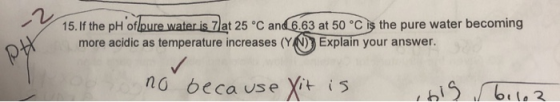 15. If the pH of pure water is 7) at 25°C and 6.63 at 50 °C is the pure water becoming more acidic as temperature increases (