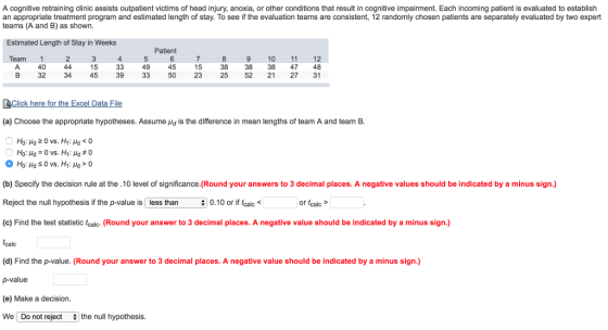 A cognitive retraining clinic assists outpatient victims of head injury, anoxia, or other conditions that result in cognitive impairment. Each incoming patient is evaluated to establish an appropriate treatment program and estimated length of stay. To see if the evaluation teams are consistent, 12 randomly chosen patients are separately evaluated by two expert teams (A and B) as shown. Estimated Length of Stay in Weeks Patient Team 1 4 40 32 45 34 45 39 33 50 9 10 11 12 38 38 38 47 48 25 52 21 27 31 15 49 15 23 B (a) Choose the appropriate hypotheses. Assume μd is the difference in mean lengths of team A and team B (b) Specify the decision rule at the.10 level of significance.(Round your answers to 3 decimal places. A negative values should be indicated by a minus sign.) Reject the null hypothesis if the p-value is less than 0.10 or if tcalc < (c) Find the test statistic tcalc (Round your answer to 3 decimal places. A negative value should be indicated by a minus sign.) or tcalc (d) Find the p-value. (Round your answer to 3 decimal places. A negative value should be indicated by a minus sign.) p-value (e) Make a decision We Do not reject # the null hypothesis.