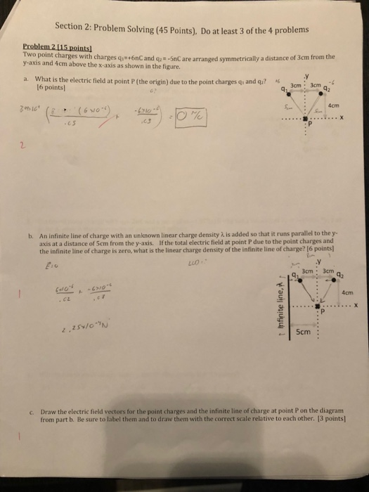 Section 2: Problem Solving (45 Points), Do at least 3 of the 4 problems wo point charges with charges qi+6nC and qa - -5nC are arranged symmetrically a distance of 3cm from the y-axis and 4cm above the x-axis as shown in the figure. What is the electric field at point P (the origin) due to the point charges q, and qz? a. 6 points 3cm 3m 4cm c s b. An infinite line of charge with an unknown linear charge density ), is added so that it runs parallel to the y- axis at a distance of Scm from the y-axis. If the total electric field at point P due to the point charges and the infinite line of charge is zero, what is the linear charge density of the infinite line of charge? 16 points in Luo- 3cm: 3cm 4cm Draw the electric field vectors for the point charges and the infinite line of charge at point P on the diagram from part b. Be sure to label them and to draw them with the correct scale relative to each other. 13 points] c.