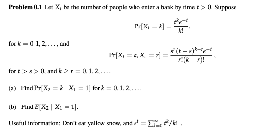 Problem 0.1 Let Xt be the number of people who enter a bank by time> 0. Suppose t*e-! for k = 0,1,2 ,and for t > s > 0, and k > r = 0,1,2, (b) Find ElXyIX,-1]. Useful information: Dont eat yellow snow, and e- .*/k!