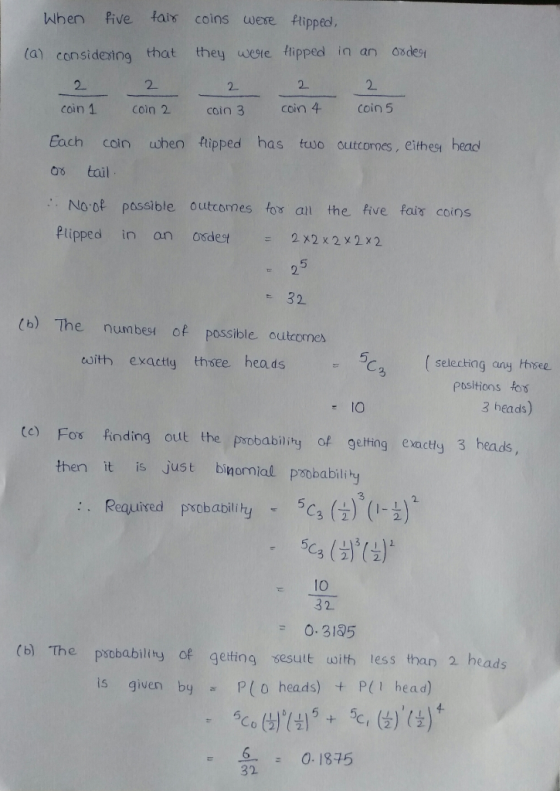 When five fais coins were fipped. (a) consideing that they wete fipped in an sdest 2 2. coin 1 coin 2 coin 3 coin 4 coin 5 2 Each coin when tipped has two outcornes, eithest head os tail No of passible outcomes fos an the five fais coins Plipped in an osdestx2x2x2x2 5 32 (b) The numbest of possible outcomes 5 esith exacty thsee hea dsC (seleching any tisee positions for 3 heads) te) Fos finding out the poobability of geting exacty 3 heads, then it is just binomial psobabilihy 3 : . Required pobabilir %. (- ) (I- ) 32) C2 1O 3 2 O. 3185 (b) The pxobablity of gelting sesult uoith less than 2 heads is given by P(0 heads) + P(1 head) 32