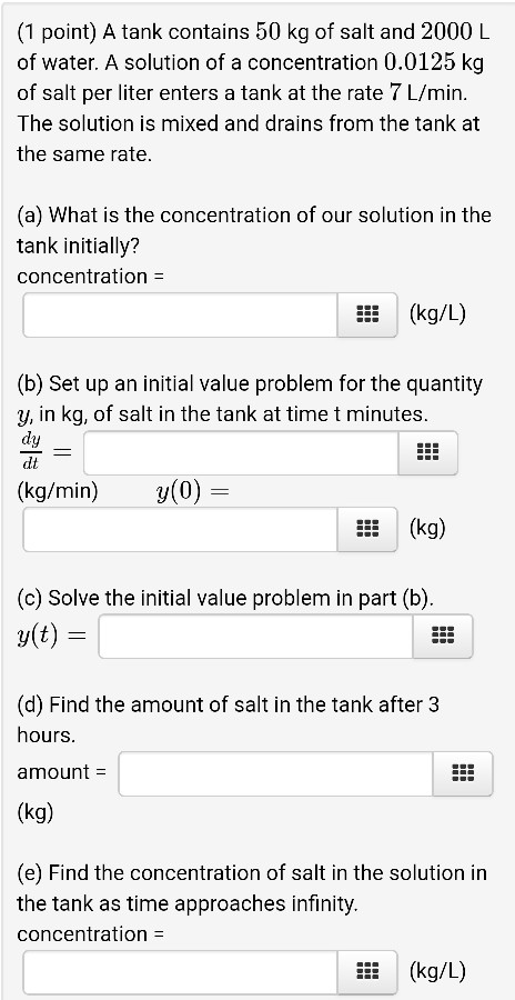 (1 point) A tank contains 50 kg of salt and 2000 L of water. A solution of a concentration 0.0125 kg of salt per liter enters