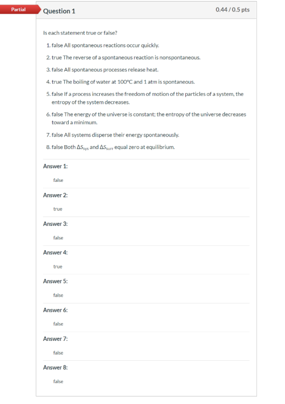 Partial 0.44/0.5pts Question 1 Is each statement true or false? 1. false All spontaneous reactions occur quickly. 2. true The