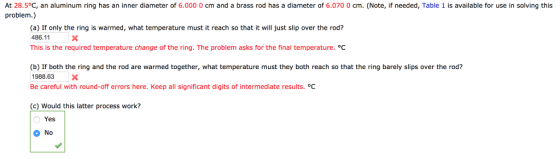 At 28.5°C, an aluminum ring has an inner diameter of 6.000 0 cm and a brass rod has a diameter of 6.070 0 cm. (Note, if needed, Table 1 is available for use in solving this problem.) (a) If only the ring is warmed, what temperature must it reach so that it will just slip over the rod? 486.11 This is the required temperature change of the ring. The problem asks for the final temperature. °C (b) If both the ring and the rod are warmed together, what temperature must they both reach so that the ring barely slips over the rod? 1988.63 X Be careful with round-off errors here. Keep all significant digits of intermediate results. °C (c) Would this latter process work? Yes No