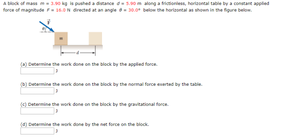 A block of mass m 3.90 kg is pushed a distance d = 5.90 m along a frictionless, horizontal table by a constant applied force of magnitude F = 16.0 N directed at an angle θ = 30.0° below the horizontal as shown in the figure below. (a) Determine the work done on the block by the applied force (b) Determine the work done on the block by the normal force exerted by the table. c) Determine the work done on the block by the gravitational force. (d) Determine the work done by the net force on the block.