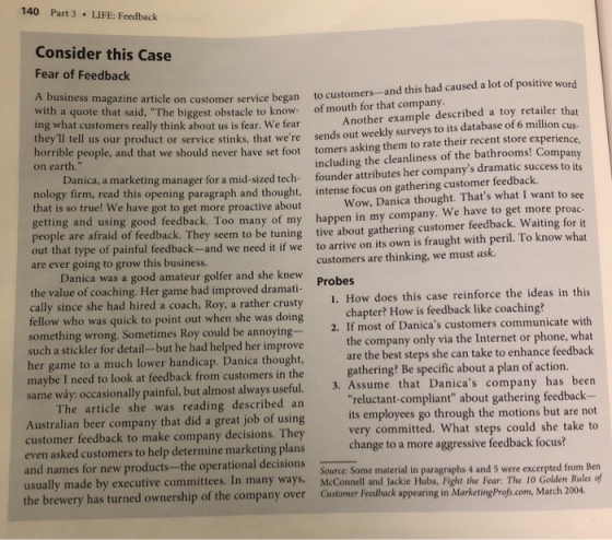 140 Part 3 LIFE: Feedback Consider this Case Fear of Feedback magazine article on customer service began to customers--and this had caused a lot of positive word with a quote that ing what customers really think about us is fear. We fear said, The biggest obstacle to know- of mouth for that company le described a toy retailer that million cus- Another examp tell us our product or service stinks, that were sends out weekly surveys to its database of 6 million cu horrible p eople, and that we should never have set foot tomers asking them to rate their recent store experience, on earth. including the cleanliness of the bathrooms! Company Da nica, a marketing manager for a mid-sized tech- founder attributes her companys dramatic success to its gy firm, read this opening paragraph and thought, intense focus on gathering customer feedback that is so true! We have got to get more proactive about nolo Wow, Danica thought. Thats what I want to see getting and using good feedback. Too many of my happen in my company. We have to get more proac people a re afraid of feedback. They seem to be tuning tive about gathering customer feedback. Waiting forit pe of painful feedback- and we need it if we to arrive on its own is fraught with peril. To know what are ever going to grow this business. customers are thinking, we must ask. Danica was a good amateur golfer and she knew the value of coaching. Her game had improved dramati cally since she had hired a coach, Roy, a rather crusty fellow who was quick to point out when she was doing Probes 1. How does this case reinforce the ideas in this chapter? How is feedback like coaching? 2. If most of Danicas customers communicate with the company only via the Internet or phone, what are the best steps she can take to enhance feedback ething wrong. Sometimes Roy could be annoying such a stickler for detail-but he had helped her improve her game to a much lower handicap. Danica thought, maybe I need to look at feedback from customers in the same way: occasionally painful, but almost always useful. The article she was reading described an Australian beer company that did a great job of using customer feedback to make company decisions. They even asked customers to help determine marketing plans and names for new products-the operational decisions gathering? Be specific about a plan of action. 3. Assume that Danicas company has been reluctant-compliant about gathering feedback- its employees go through the motions but are not very committed. What steps could she take to change to a more aggressive feedback focus? Source: Some material in paragraphs 4 and 5 were excerpted from Ben usually made by executive committees. In many ways, McConnell and Jackie Huba, Fight the Fear: The 10 Golden Rules of the brewery has turned ownership of the company over Customer Feedback appear ing in Marketing Profs.com, March 2004.