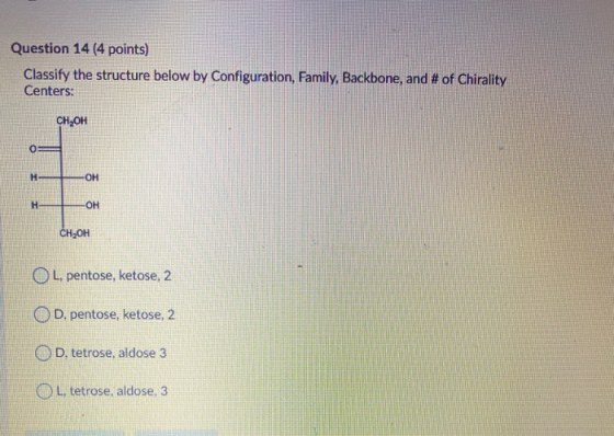Question 14 (4 points) Classify the structure below by Configuration, Family, Backbone, and # of Chirality Centers: CH,OH H -