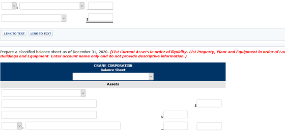 LINK TO TEXT LINK TO TEXT Prepare a classified balance sheet as of December 31, 2020. (List Current Assets in order of liquidity. List Property, Plant and Equipment in order of Lar Buildings and Equipment. Enter account name only and do not provide descriptive information.) CRANE CORPORATION Balance Sheet Assets