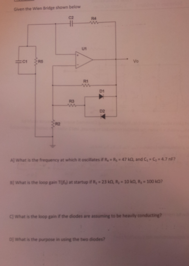 Given the Wien Bridge shown below C2 R4 U1 vo R1 D1 R3 D2 R2 Al what is the frequency at which it oscilatesifR.-R.-47 ka and C1°С,+4.7 nF? 81 What is the loop gain TU at startup ifR, 23 kD, R,-10 kO, R-100 k C) What is the loop gain if the diodes are assuming to be heavily conducting? Dj What is the purpose in using the two diodes?