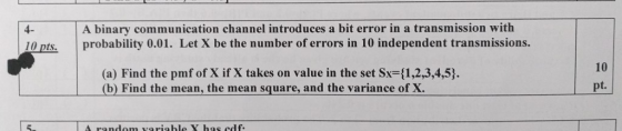 4- A binary communication channel introduces a bit error in a transmission with 10 pts probability 0.01. Let X be the number of errors in 10 independent transmissions. (a) Find the pmf of X if X takes on value in the set Sx-(1,2,3,4,53. (b) Find the mean, the mean square, and the variance of X. 10 t.
