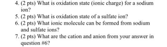 4. (2 pts) What is oxidation state (ionic charge) for a sodium ion? 5. (2 pts) What is oxidation state of a sulfate ion? 6. (2 pts) What ionic molecule can be formed from sodium and sulfate ions? 7. (2 pts) What are the cation and anion from your answer in question #6?