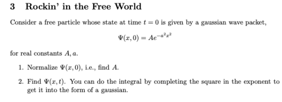 3 Rockin in the Free World Consider a free particle whose state at time t 0 is given by a gaussian wave packet, a2z2 V(x,0)Ae- for real constants A, a 1. Normalize V(x,0), i.e., find A. 2. Find Ψ(x, t). You can do the integral by completing the square in the exponent to get it into the form of a gaussian