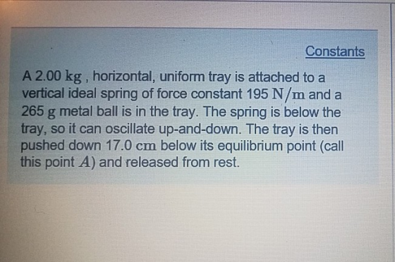 Constants A 2.00 kg , horizontal, uniform tray is attached to a vertical ideal spring of force constant 195 N/m and a 265 g metal ball is in the tray. The spring is below the tray, so it can oscillate up-and-down. The tray is then pushed down 17.0 cm below its equilibrium point (call this point A) and released from rest.