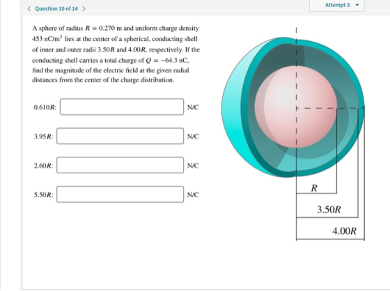 Attempt 3 < Question 10 of 14 > A sphere of radius R0.270 m and uniform charge density 453 nC/m2 lies at the center of a spherical, conducting shell of inner and outer radii 3.50R and 4.00R, respectively. If the conducting shell carries a total charge of --64.3 nC find the magnitude of the electric field at the given radial distances from the center of the charge distribution. 0.610R N/C 3.95R N/C 2.60R N/C 5.50R: N/C 3.50R 4.00R