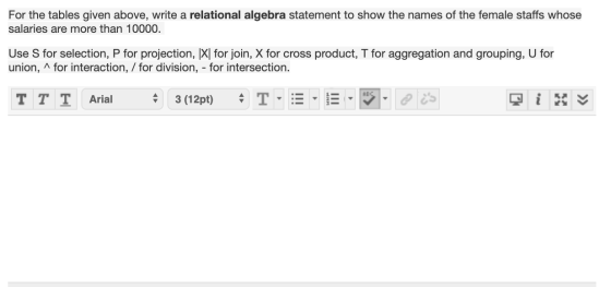 For the tables given above, write a relational algebra statement to show the names of the female staffs whose salaries are mo