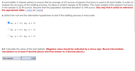 A local bottler in Hawaii wishes to ensure that an average of 23 ounces of passion fruit juice is used to fill each bottle. In order to analyze the accuracy of the bottling process, he takes a random sample of 42 bottles. The mean weight of the passion fruit juice in the sample is 22.41 ounces. Assume that the population standard deviation is 1.44 ounce. (You may find it useful to reference the appropriate table: z table or t table a. Select the null and the alternative hypotheses to test if the bottling process is inaccurate. b-1. Calculate the value of the test statistic. (Negative value should be indicated by a minus sign. Round intermediate calculations to at least 4 decimal places ad final answer to 2 decimal places.) Test statistic 2.66